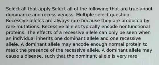 Select all that apply Select all of the following that are true about dominance and recessiveness. Multiple select question. Recessive alleles are always rare because they are produced by rare mutations. Recessive alleles typically encode nonfunctional proteins. The effects of a recessive allele can only be seen when an individual inherits one dominant allele and one recessive allele. A dominant allele may encode enough normal protein to mask the presence of the recessive allele. A dominant allele may cause a disease, such that the dominant allele is very rare.