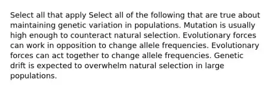 Select all that apply Select all of the following that are true about maintaining genetic variation in populations. Mutation is usually high enough to counteract natural selection. Evolutionary forces can work in opposition to change allele frequencies. Evolutionary forces can act together to change allele frequencies. Genetic drift is expected to overwhelm natural selection in large populations.