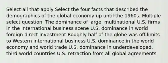 Select all that apply Select the four facts that described the demographics of the global economy up until the 1960s. Multiple select question. The dominance of large, multinational U.S. firms in the international business scene U.S. dominance in world foreign direct investment Roughly half of the globe was off-limits to Western international business U.S. dominance in the world economy and world trade U.S. dominance in underdeveloped, third-world countries U.S. retraction from all global agreements