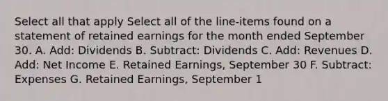 Select all that apply Select all of the line-items found on a statement of retained earnings for the month ended September 30. A. Add: Dividends B. Subtract: Dividends C. Add: Revenues D. Add: Net Income E. Retained Earnings, September 30 F. Subtract: Expenses G. Retained Earnings, September 1