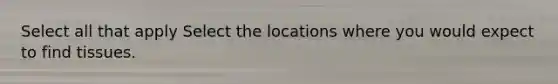 Select all that apply Select the locations where you would expect to find tissues.