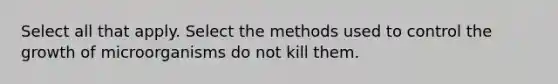 Select all that apply. Select the methods used to control the growth of microorganisms do not kill them.