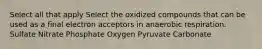 Select all that apply Select the oxidized compounds that can be used as a final electron acceptors in anaerobic respiration. Sulfate Nitrate Phosphate Oxygen Pyruvate Carbonate