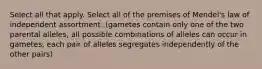 Select all that apply. Select all of the premises of Mendel's law of independent assortment. (gametes contain only one of the two parental alleles, all possible combinations of alleles can occur in gametes, each pair of alleles segregates independently of the other pairs)