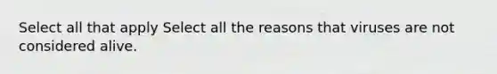 Select all that apply Select all the reasons that viruses are not considered alive.