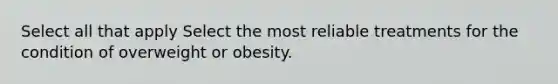 Select all that apply Select the most reliable treatments for the condition of overweight or obesity.