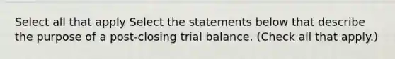 Select all that apply Select the statements below that describe the purpose of a post-closing trial balance. (Check all that apply.)