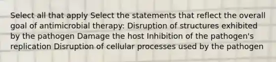 Select all that apply Select the statements that reflect the overall goal of antimicrobial therapy: Disruption of structures exhibited by the pathogen Damage the host Inhibition of the pathogen's replication Disruption of cellular processes used by the pathogen