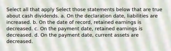 Select all that apply Select those statements below that are true about cash dividends. a. On the declaration date, liabilities are increased. b. On the date of record, retained earnings is decreased. c. On the payment date, retained earnings is decreased. d. On the payment date, current assets are decreased.