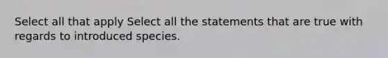 Select all that apply Select all the statements that are true with regards to introduced species.