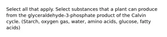 Select all that apply. Select substances that a plant can produce from the glyceraldehyde-3-phosphate product of the Calvin cycle. (Starch, oxygen gas, water, amino acids, glucose, fatty acids)