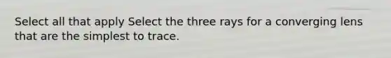 Select all that apply Select the three rays for a converging lens that are the simplest to trace.