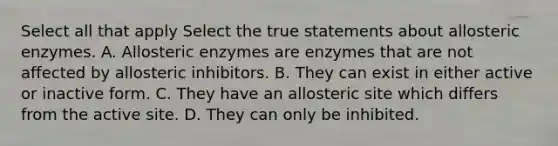 Select all that apply Select the true statements about allosteric enzymes. A. Allosteric enzymes are enzymes that are not affected by allosteric inhibitors. B. They can exist in either active or inactive form. C. They have an allosteric site which differs from the active site. D. They can only be inhibited.