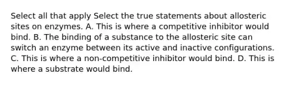 Select all that apply Select the true statements about allosteric sites on enzymes. A. This is where a competitive inhibitor would bind. B. The binding of a substance to the allosteric site can switch an enzyme between its active and inactive configurations. C. This is where a non-competitive inhibitor would bind. D. This is where a substrate would bind.