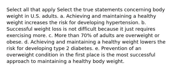 Select all that apply Select the true statements concerning body weight in U.S. adults. a. Achieving and maintaining a healthy weight increases the risk for developing hypertension. b. Successful weight loss is not difficult because it just requires exercising more. c. More than 70% of adults are overweight or obese. d. Achieving and maintaining a healthy weight lowers the risk for developing type 2 diabetes. e. Prevention of an overweight condition in the first place is the most successful approach to maintaining a healthy body weight.