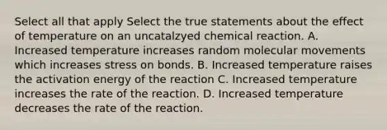 Select all that apply Select the true statements about the effect of temperature on an uncatalzyed chemical reaction. A. Increased temperature increases random molecular movements which increases stress on bonds. B. Increased temperature raises the activation energy of the reaction C. Increased temperature increases the rate of the reaction. D. Increased temperature decreases the rate of the reaction.