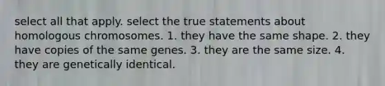 select all that apply. select the true statements about homologous chromosomes. 1. they have the same shape. 2. they have copies of the same genes. 3. they are the same size. 4. they are genetically identical.