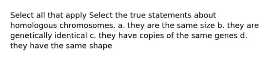 Select all that apply Select the true statements about homologous chromosomes. a. they are the same size b. they are genetically identical c. they have copies of the same genes d. they have the same shape