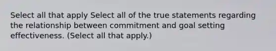 Select all that apply Select all of the true statements regarding the relationship between commitment and goal setting effectiveness. (Select all that apply.)