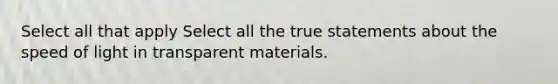 Select all that apply Select all the true statements about the speed of light in transparent materials.