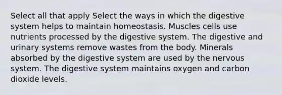 Select all that apply Select the ways in which the digestive system helps to maintain homeostasis. Muscles cells use nutrients processed by the digestive system. The digestive and urinary systems remove wastes from the body. Minerals absorbed by the digestive system are used by the nervous system. The digestive system maintains oxygen and carbon dioxide levels.