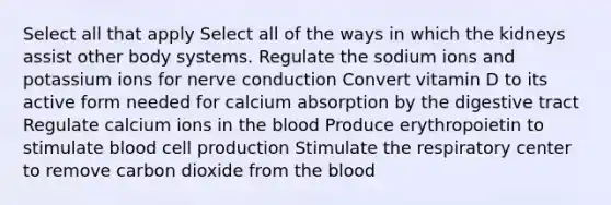 Select all that apply Select all of the ways in which the kidneys assist other body systems. Regulate the sodium ions and potassium ions for nerve conduction Convert vitamin D to its active form needed for calcium absorption by the digestive tract Regulate calcium ions in the blood Produce erythropoietin to stimulate blood cell production Stimulate the respiratory center to remove carbon dioxide from the blood