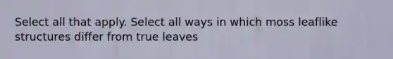 Select all that apply. Select all ways in which moss leaflike structures differ from true leaves