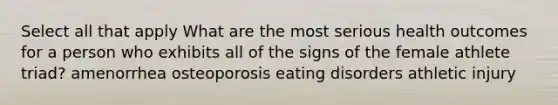 Select all that apply What are the most serious health outcomes for a person who exhibits all of the signs of the female athlete triad? amenorrhea osteoporosis eating disorders athletic injury