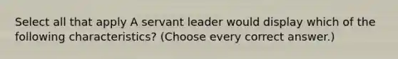 Select all that apply A servant leader would display which of the following characteristics? (Choose every correct answer.)