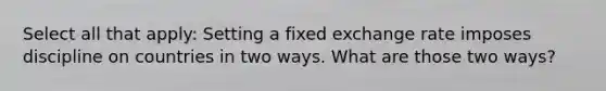 Select all that apply: Setting a fixed exchange rate imposes discipline on countries in two ways. What are those two ways?