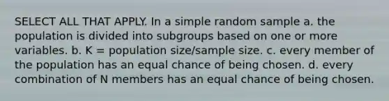 SELECT ALL THAT APPLY. In a simple random sample a. the population is divided into subgroups based on one or more variables. b. K = population size/sample size. c. every member of the population has an equal chance of being chosen. d. every combination of N members has an equal chance of being chosen.