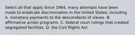 Select all that apply Since 1964, many attempts have been made to eradicate discrimination in the United States, including A. monetary payments to the descendants of slaves. B. affirmative action programs. C. federal court rulings that created segregated facilities. D. the Civil Rights Act.