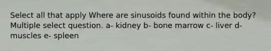 Select all that apply Where are sinusoids found within the body? Multiple select question. a- kidney b- bone marrow c- liver d- muscles e- spleen