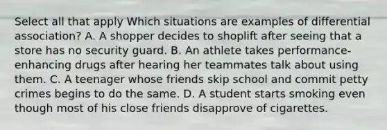 Select all that apply Which situations are examples of differential association? A. A shopper decides to shoplift after seeing that a store has no security guard. B. An athlete takes performance-enhancing drugs after hearing her teammates talk about using them. C. A teenager whose friends skip school and commit petty crimes begins to do the same. D. A student starts smoking even though most of his close friends disapprove of cigarettes.