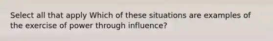 Select all that apply Which of these situations are examples of the exercise of power through influence?