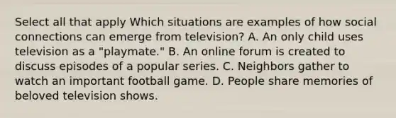 Select all that apply Which situations are examples of how social connections can emerge from television? A. An only child uses television as a "playmate." B. An online forum is created to discuss episodes of a popular series. C. Neighbors gather to watch an important football game. D. People share memories of beloved television shows.