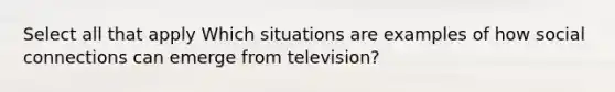 Select all that apply Which situations are examples of how social connections can emerge from television?