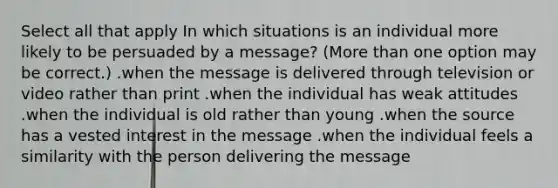 Select all that apply In which situations is an individual more likely to be persuaded by a message? (More than one option may be correct.) .when the message is delivered through television or video rather than print .when the individual has weak attitudes .when the individual is old rather than young .when the source has a vested interest in the message .when the individual feels a similarity with the person delivering the message