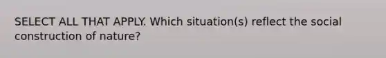 SELECT ALL THAT APPLY. Which situation(s) reflect the social construction of nature?