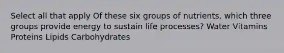 Select all that apply Of these six groups of nutrients, which three groups provide energy to sustain life processes? Water Vitamins Proteins Lipids Carbohydrates