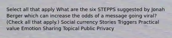 Select all that apply What are the six STEPPS suggested by Jonah Berger which can increase the odds of a message going viral? (Check all that apply.) Social currency Stories Triggers Practical value Emotion Sharing Topical Public Privacy