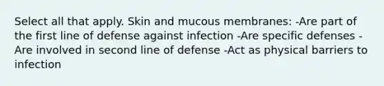 Select all that apply. Skin and mucous membranes: -Are part of the first line of defense against infection -Are specific defenses -Are involved in second line of defense -Act as physical barriers to infection