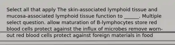 Select all that apply The skin-associated lymphoid tissue and mucosa-associated lymphoid tissue function to ______. Multiple select question. allow maturation of B-lymphocytes store red blood cells protect against the influx of microbes remove worn-out red blood cells protect against foreign materials in food