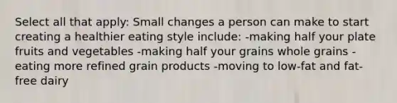 Select all that apply: Small changes a person can make to start creating a healthier eating style include: -making half your plate fruits and vegetables -making half your grains whole grains -eating more refined grain products -moving to low-fat and fat-free dairy