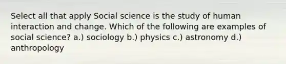 Select all that apply Social science is the study of human interaction and change. Which of the following are examples of social science? a.) sociology b.) physics c.) astronomy d.) anthropology