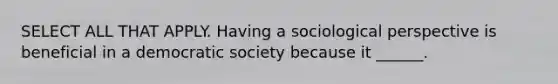 SELECT ALL THAT APPLY. Having a sociological perspective is beneficial in a democratic society because it ______.