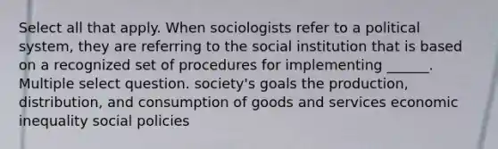 Select all that apply. When sociologists refer to a political system, they are referring to the social institution that is based on a recognized set of procedures for implementing ______. Multiple select question. society's goals the production, distribution, and consumption of goods and services economic inequality social policies