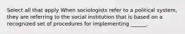 Select all that apply When sociologists refer to a political system, they are referring to the social institution that is based on a recognized set of procedures for implementing ______.