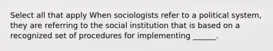 Select all that apply When sociologists refer to a political system, they are referring to the social institution that is based on a recognized set of procedures for implementing ______.