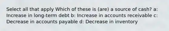 Select all that apply Which of these is (are) a source of cash? a: Increase in long-term debt b: Increase in accounts receivable c: Decrease in accounts payable d: Decrease in inventory